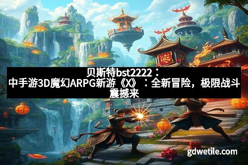 贝斯特bst2222：中手游3D魔幻ARPG新游《X》：全新冒险，极限战斗震撼来袭！