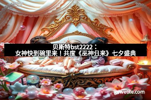贝斯特bst2222：女神快到碗里来！共度《巫神归来》七夕盛典